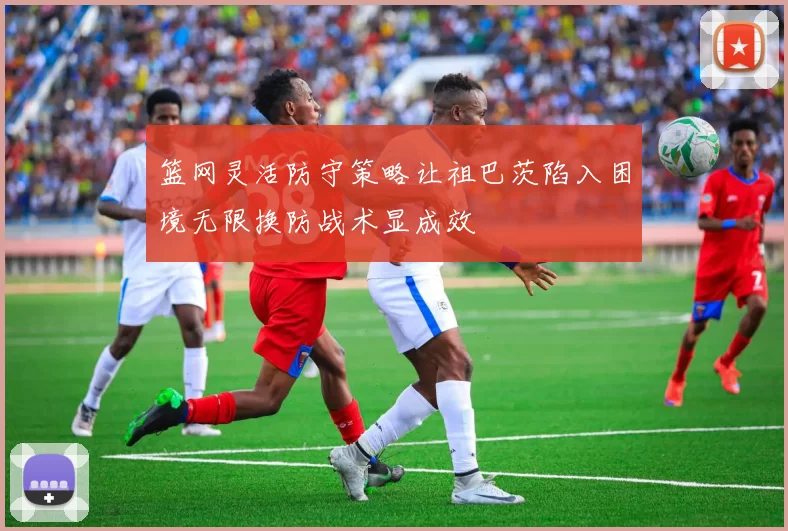 篮网灵活防守策略让祖巴茨陷入困境无限换防战术显成效