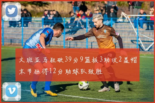 文班亚马狂砍39分9篮板3助攻2盖帽末节独得12分助球队致胜