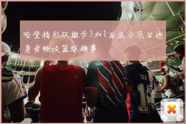 哈登精彩双撤步3加1后坐小范甘迪身旁畅谈篮球趣事