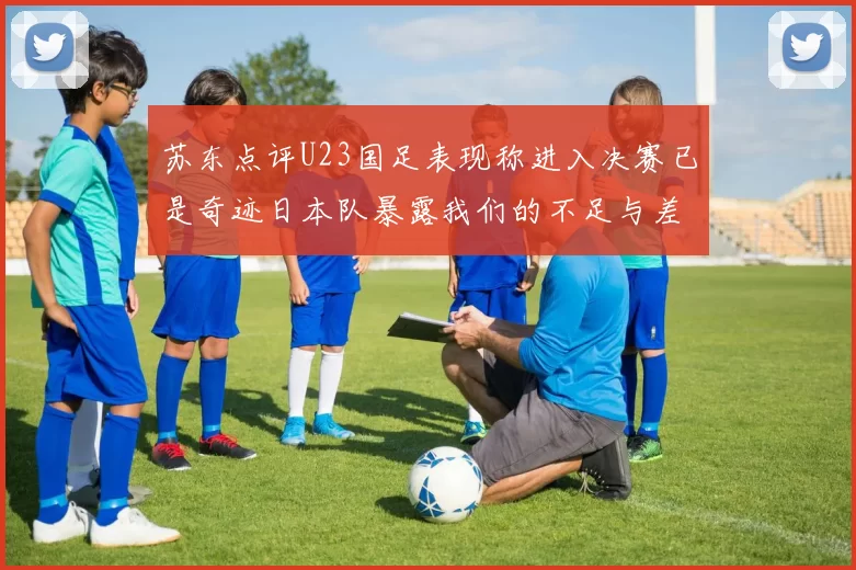苏东点评U23国足表现称进入决赛已是奇迹日本队暴露我们的不足与差距