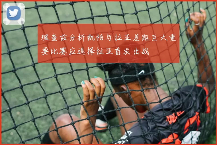 理查兹分析凯帕与拉亚差距巨大重要比赛应选择拉亚首发出战