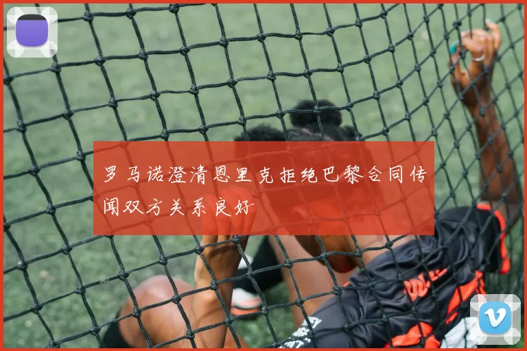 罗马诺澄清恩里克拒绝巴黎合同传闻双方关系良好