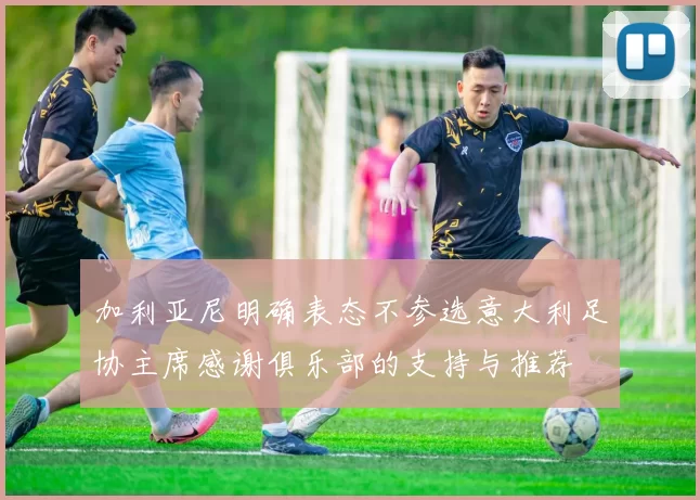 加利亚尼明确表态不参选意大利足协主席感谢俱乐部的支持与推荐