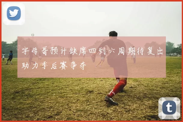 字母哥预计缺席四到六周期待复出助力季后赛争夺