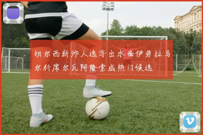 切尔西新帅人选浮出水面伊劳拉马尔科席尔瓦阿隆索成热门候选
