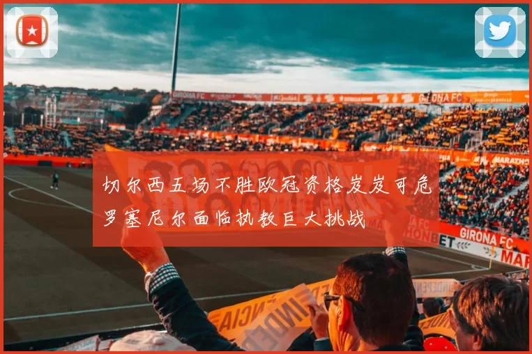 切尔西五场不胜欧冠资格岌岌可危罗塞尼尔面临执教巨大挑战