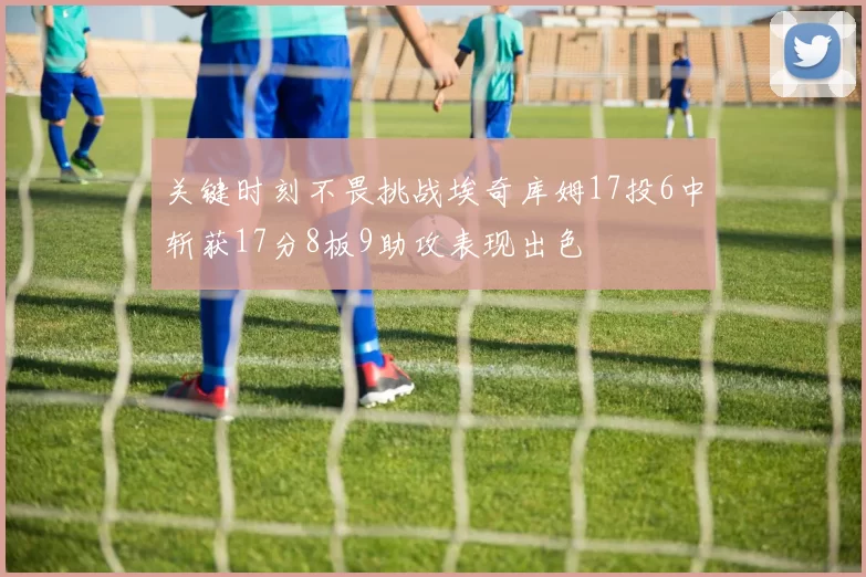 关键时刻不畏挑战埃奇库姆17投6中斩获17分8板9助攻表现出色