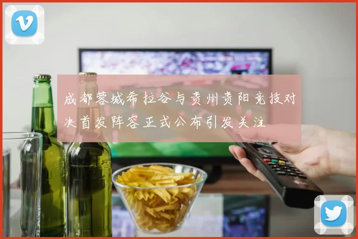 成都蓉城希拉谷与贵州贵阳竞技对决首发阵容正式公布引发关注