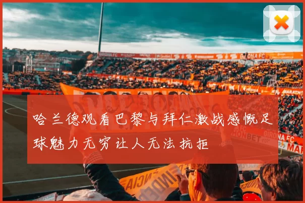 哈兰德观看巴黎与拜仁激战感慨足球魅力无穷让人无法抗拒